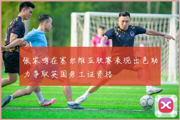 张家鸣在塞尔维亚联赛表现出色助力争取英国劳工证资格