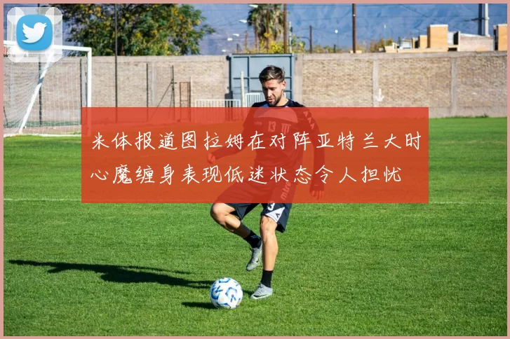 米体报道图拉姆在对阵亚特兰大时心魔缠身表现低迷状态令人担忧