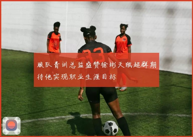 狼队青训总监盛赞徐彬天赋超群期待他实现职业生涯目标