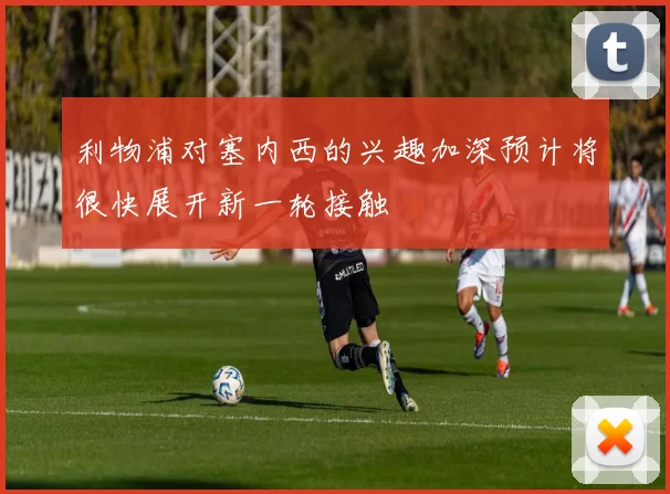 利物浦对塞内西的兴趣加深预计将很快展开新一轮接触