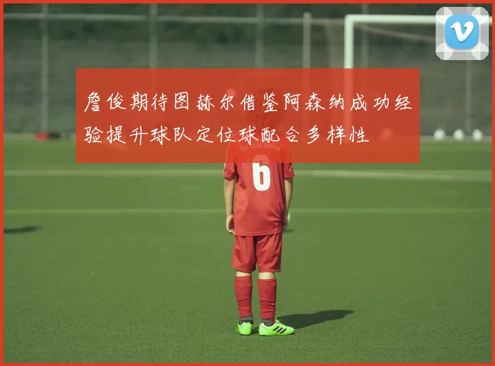 詹俊期待图赫尔借鉴阿森纳成功经验提升球队定位球配合多样性