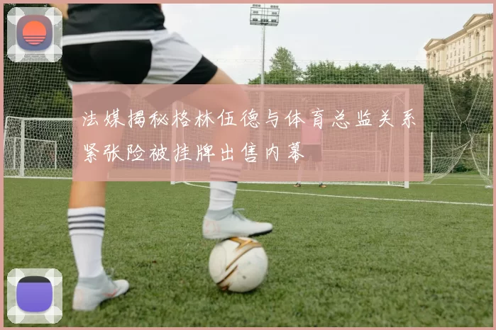 法媒揭秘格林伍德与体育总监关系紧张险被挂牌出售内幕
