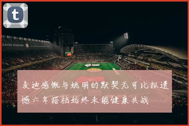 麦迪感慨与姚明的默契无可比拟遗憾六年搭档始终未能健康共战