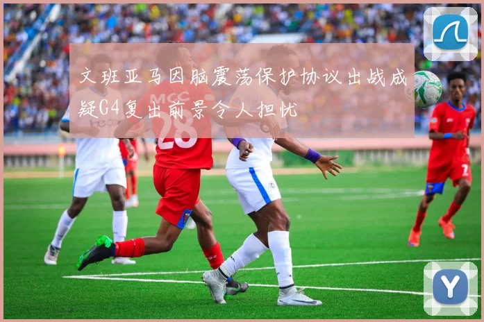 文班亚马因脑震荡保护协议出战成疑G4复出前景令人担忧