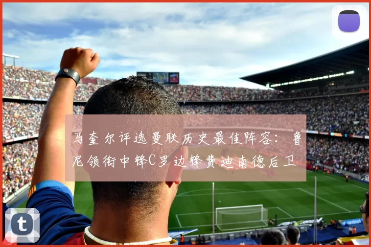 马奎尔评选曼联历史最佳阵容：鲁尼领衔中锋C罗边锋费迪南德后卫
