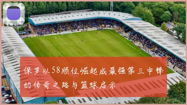 保罗以58顺位崛起成最强第三中锋的传奇之路与篮球启示