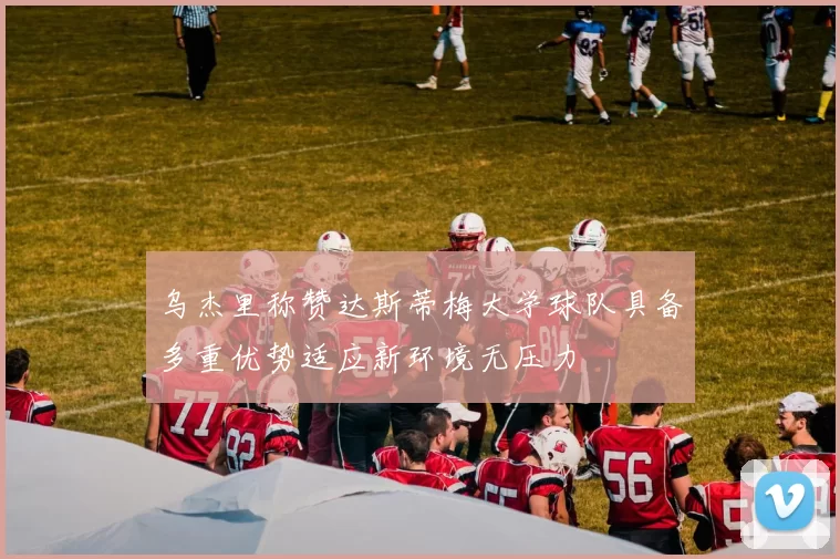 乌杰里称赞达斯蒂梅大学球队具备多重优势适应新环境无压力