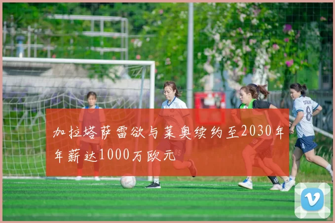 加拉塔萨雷欲与莱奥续约至2030年年薪达1000万欧元