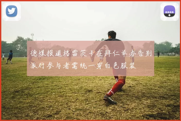 德媒报道格雷茨卡在拜仁举办告别派对参与者需统一穿白色服装