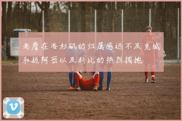 老詹在洛杉矶的归属感远不及克城和迈阿密以及科比的热烈拥抱