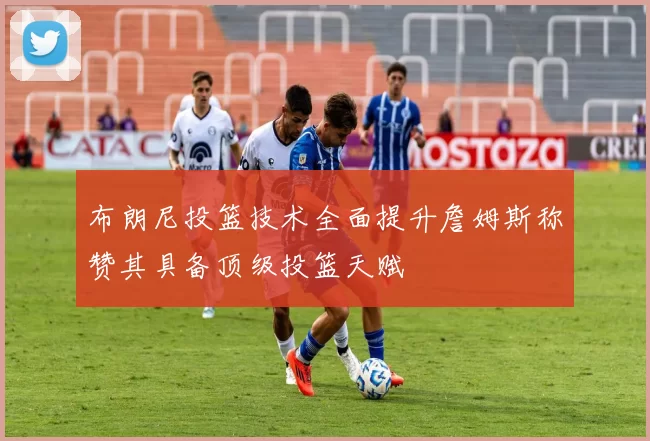 布朗尼投篮技术全面提升詹姆斯称赞其具备顶级投篮天赋