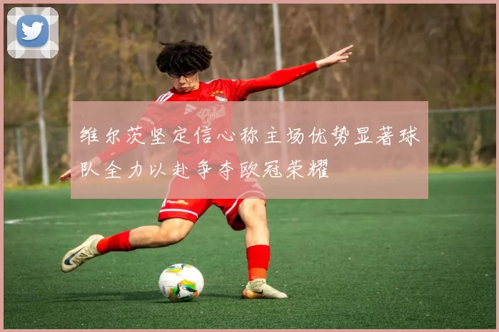 维尔茨坚定信心称主场优势显著球队全力以赴争夺欧冠荣耀