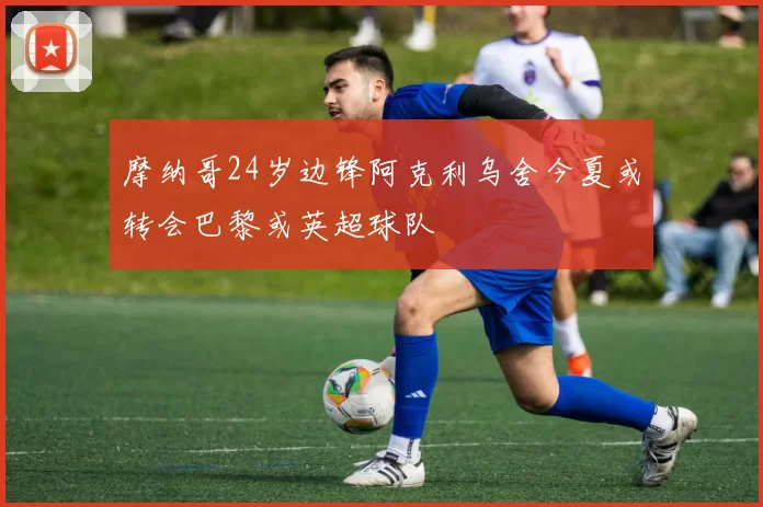 摩纳哥24岁边锋阿克利乌舍今夏或转会巴黎或英超球队