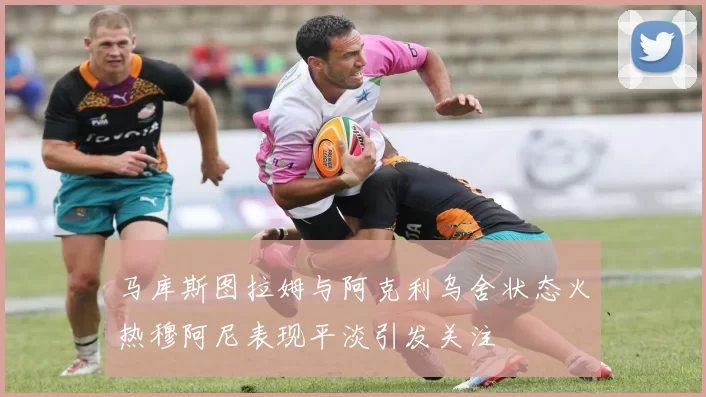 马库斯图拉姆与阿克利乌舍状态火热穆阿尼表现平淡引发关注