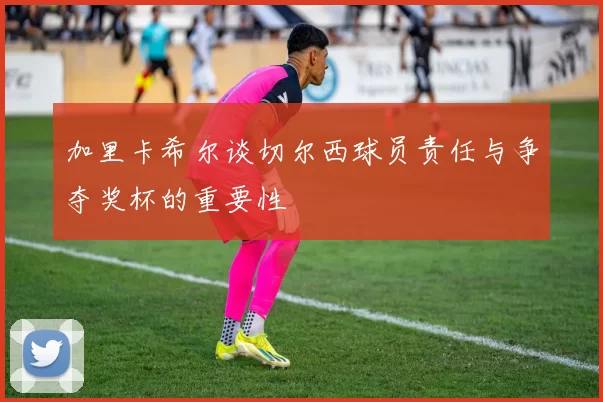 加里卡希尔谈切尔西球员责任与争夺奖杯的重要性