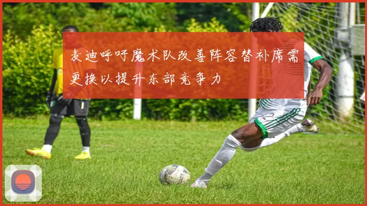 麦迪呼吁魔术队改善阵容替补席需更换以提升东部竞争力
