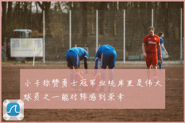 小卡称赞勇士冠军血统库里是伟大球员之一能对阵感到荣幸